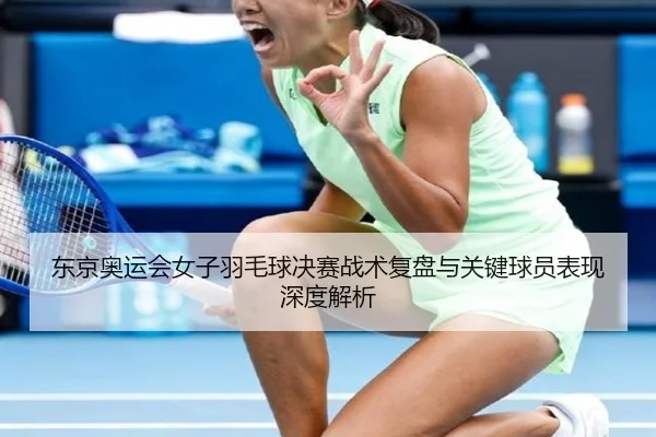 东京奥运会女子羽毛球决赛战术复盘与关键球员表现深度解析