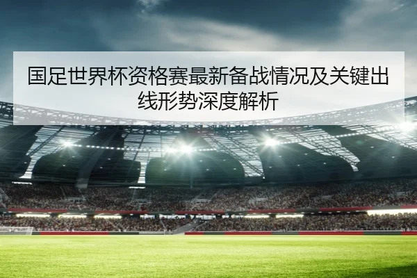 国足世界杯资格赛最新备战情况及关键出线形势深度解析